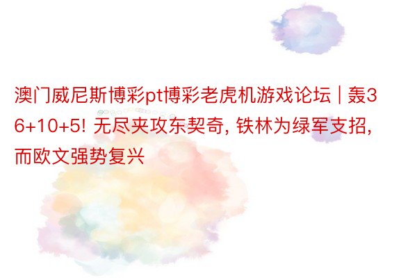 澳门威尼斯博彩pt博彩老虎机游戏论坛 | 轰36+10+5! 无尽夹攻东契奇, 铁林为绿军支招, 而欧文强势复兴
