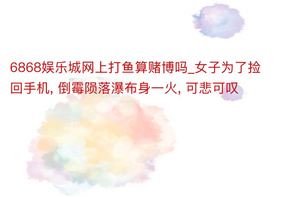 6868娱乐城网上打鱼算赌博吗_女子为了捡回手机, 倒霉陨落瀑布身一火, 可悲可叹