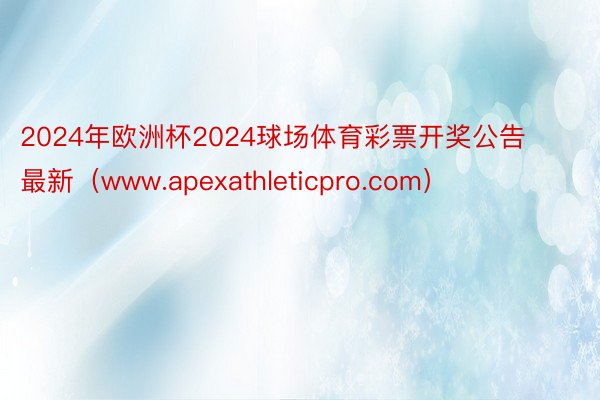 2024年欧洲杯2024球场体育彩票开奖公告最新（www.apexathleticpro.com）