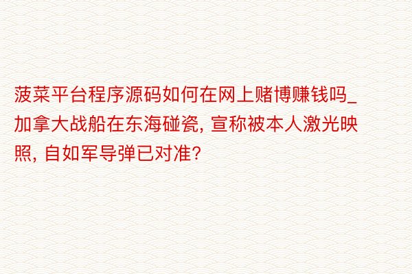菠菜平台程序源码如何在网上赌博赚钱吗_加拿大战船在东海碰瓷, 宣称被本人激光映照, 自如军导弹已对准