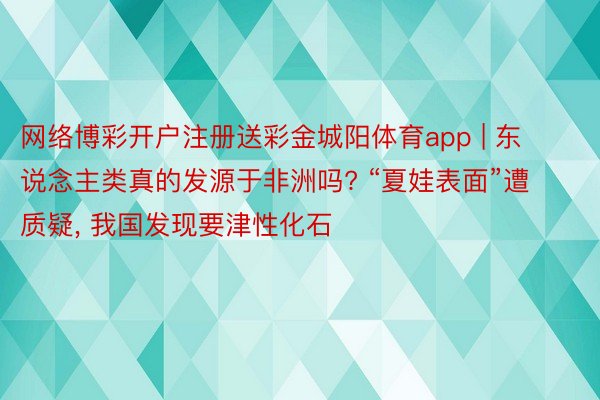 网络博彩开户注册送彩金城阳体育app | 东说念主类真的发源于非洲吗? “夏娃表面”遭质疑, 我国发现要津性化石