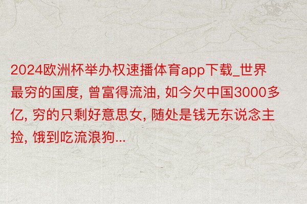 2024欧洲杯举办权速播体育app下载_世界最穷的国度, 曾富得流油, 如今欠中国3000多亿, 穷的只剩好意思女, 随处是钱无东说念主捡, 饿到吃流浪狗...
