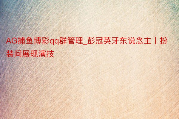 AG捕鱼博彩qq群管理_彭冠英牙东说念主丨扮装间展现演技