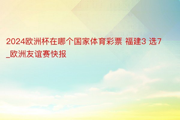 2024欧洲杯在哪个国家体育彩票 福建3 选7_欧洲友谊赛快报