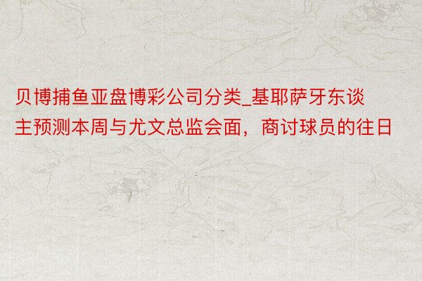 贝博捕鱼亚盘博彩公司分类_基耶萨牙东谈主预测本周与尤文总监会面，商讨球员的往日