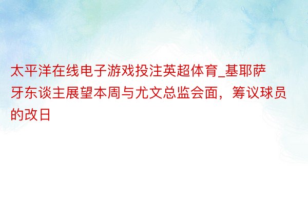 太平洋在线电子游戏投注英超体育_基耶萨牙东谈主展望本周与尤文总监会面，筹议球员的改日
