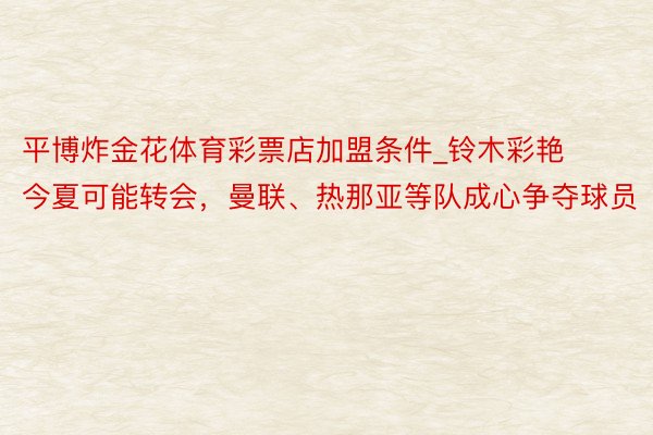 平博炸金花体育彩票店加盟条件_铃木彩艳今夏可能转会，曼联、热那亚等队成心争夺球员