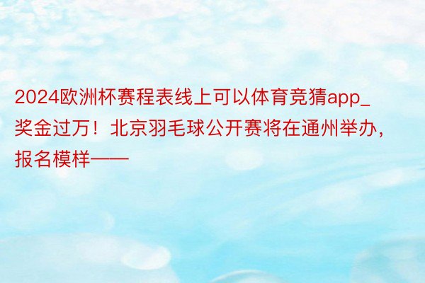 2024欧洲杯赛程表线上可以体育竞猜app_奖金过万！北京羽毛球公开赛将在通州举办，报名模样——