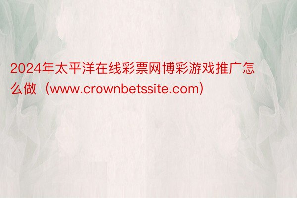 2024年太平洋在线彩票网博彩游戏推广怎么做（www.crownbetssite.com）