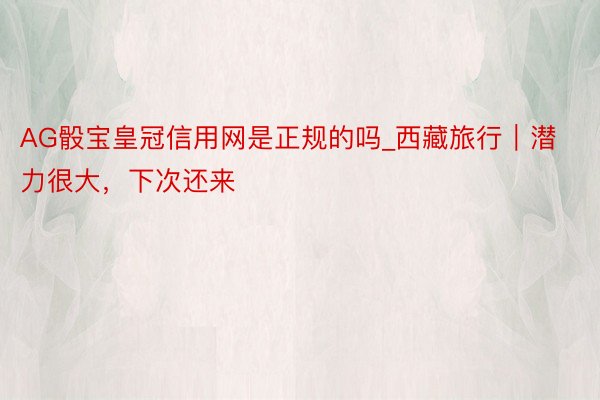 AG骰宝皇冠信用网是正规的吗_西藏旅行｜潜力很大，下次还来