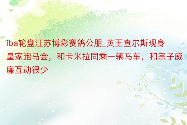 iba轮盘江苏博彩赛鸽公朋_英王查尔斯现身皇家跑马会，和卡米拉同乘一辆马车，和宗子威廉互动很少