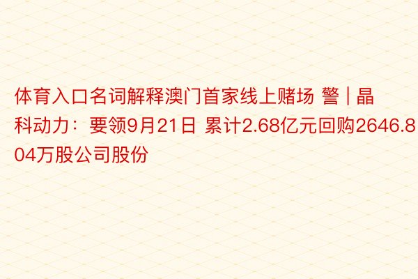 体育入口名词解释澳门首家线上赌场 警 | 晶科动力：要领9月21日 累计2.68亿元回购2646.804万股公司股份