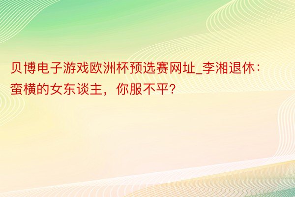 贝博电子游戏欧洲杯预选赛网址_李湘退休：蛮横的女东谈主，你服不平？