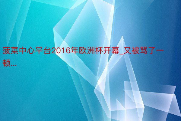 菠菜中心平台2016年欧洲杯开幕_又被骂了一顿...
