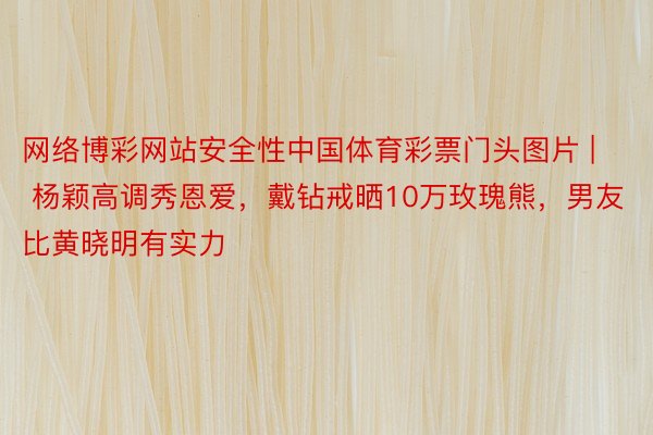 网络博彩网站安全性中国体育彩票门头图片 | 杨颖高调秀恩爱，戴钻戒晒10万玫瑰熊，男友比黄晓明有实力