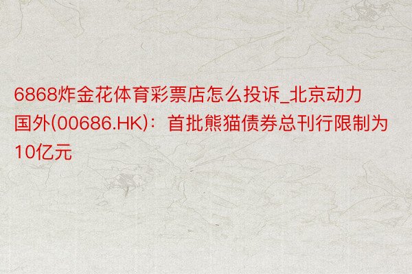6868炸金花体育彩票店怎么投诉_北京动力国外(00686.HK)：首批熊猫债券总刊行限制为10亿元