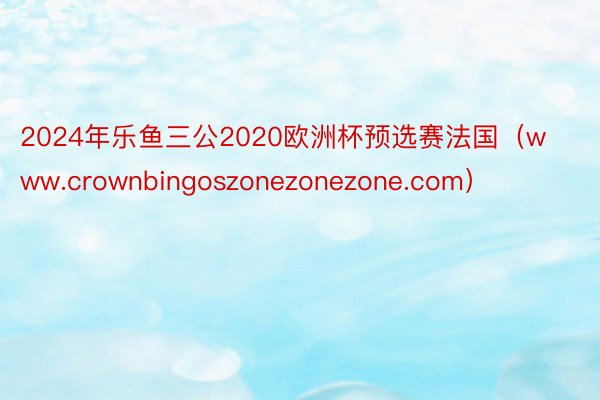 2024年乐鱼三公2020欧洲杯预选赛法国（www.crownbingoszonezonezone.com）