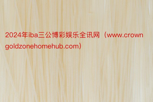 2024年iba三公博彩娱乐全讯网（www.crowngoldzonehomehub.com）