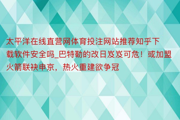 太平洋在线直营网体育投注网站推荐知乎下载软件安全吗_巴特勒的改日岌岌可危！或加盟火箭联袂申京，热火重建欲争冠