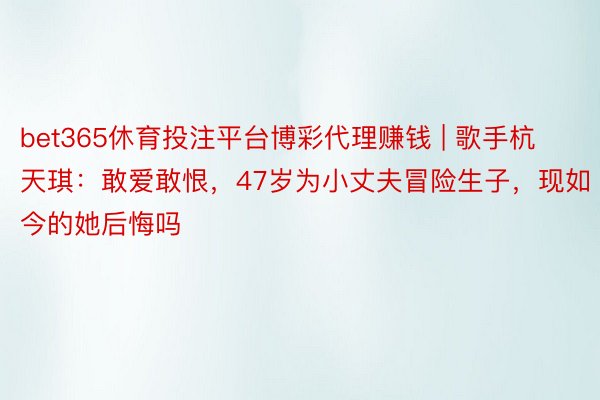 bet365休育投注平台博彩代理赚钱 | 歌手杭天琪：敢爱敢恨，47岁为小丈夫冒险生子，现如今的她后悔吗