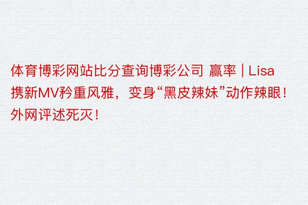 体育博彩网站比分查询博彩公司 赢率 | Lisa携新MV矜重风雅，变身“黑皮辣妹”动作辣眼！外网评述死灭！