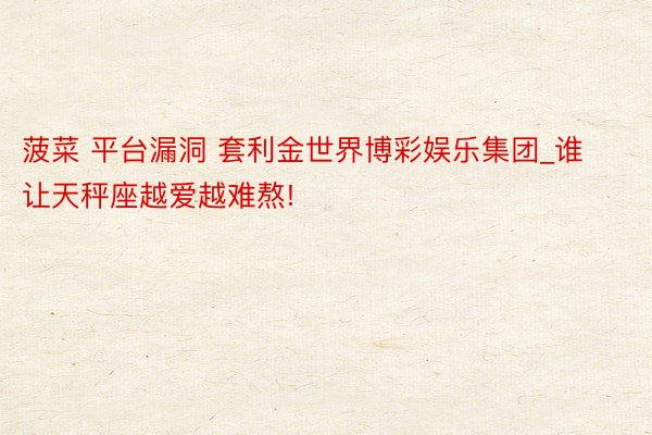 菠菜 平台漏洞 套利金世界博彩娱乐集团_谁让天秤座越爱越难熬!