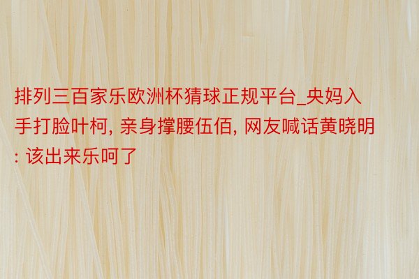排列三百家乐欧洲杯猜球正规平台_央妈入手打脸叶柯, 亲身撑腰伍佰, 网友喊话黄晓明: 该出来乐呵了