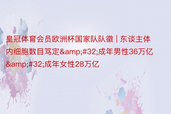 皇冠体育会员欧洲杯国家队队徽 | 东谈主体内细胞数目笃定&#32;成年男性36万亿&#32;成年女性28万亿