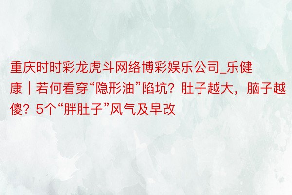 重庆时时彩龙虎斗网络博彩娱乐公司_乐健康｜若何看穿“隐形油”陷坑？肚子越大，脑子越傻？5个“胖肚子”风气及早改