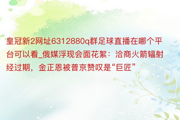 皇冠新2网址6312880q群足球直播在哪个平台可以看_俄媒浮现会面花絮：洽商火箭辐射经过期，金正恩被普京赞叹是“巨匠”
