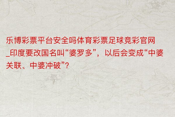 乐博彩票平台安全吗体育彩票足球竞彩官网_印度要改国名叫“婆罗多”，以后会变成“中婆关联、中婆冲破”？