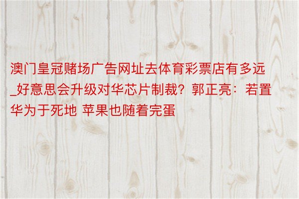 澳门皇冠赌场广告网址去体育彩票店有多远_好意思会升级对华芯片制裁？郭正亮：若置华为于死地 苹果也随着完蛋