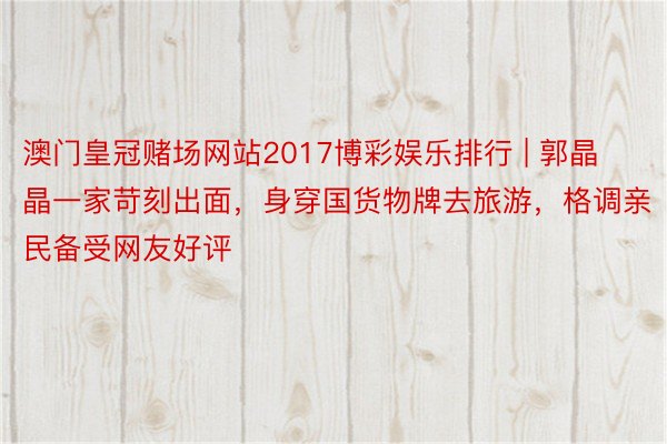 澳门皇冠赌场网站2017博彩娱乐排行 | 郭晶晶一家苛刻出面，身穿国货物牌去旅游，格调亲民备受网友好评