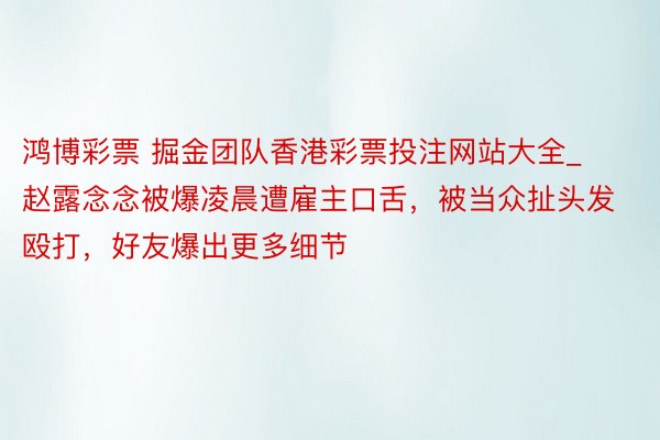 鸿博彩票 掘金团队香港彩票投注网站大全_赵露念念被爆凌晨遭雇主口舌，被当众扯头发殴打，好友爆出更多细节