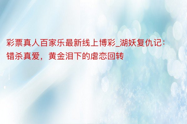 彩票真人百家乐最新线上博彩_湖妖复仇记：错杀真爱，黄金泪下的虐恋回转
