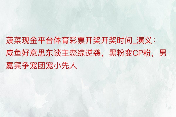 菠菜现金平台体育彩票开奖开奖时间_演义：咸鱼好意思东谈主恋综逆袭，黑粉变CP粉，男嘉宾争宠团宠小先人
