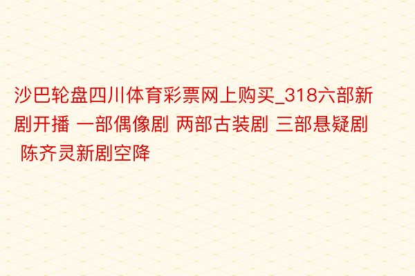 沙巴轮盘四川体育彩票网上购买_318六部新剧开播 一部偶像剧 两部古装剧 三部悬疑剧 陈齐灵新剧空降