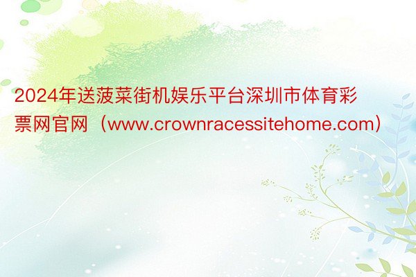 2024年送菠菜街机娱乐平台深圳市体育彩票网官网（www.crownracessitehome.co