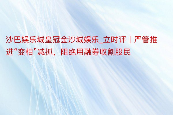 沙巴娱乐城皇冠金沙城娱乐_立时评｜严管推进“变相”减抓，阻绝用融券收割股民