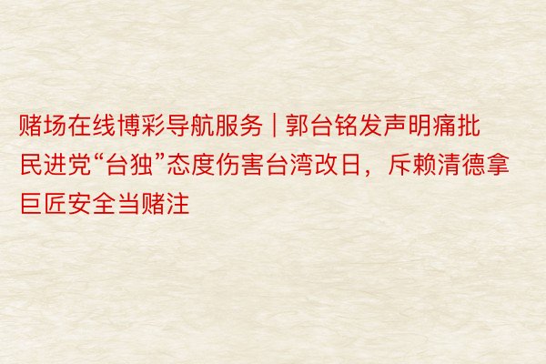 赌场在线博彩导航服务 | 郭台铭发声明痛批民进党“台独”态度伤害台湾改日，斥赖清德拿巨匠安全当赌注