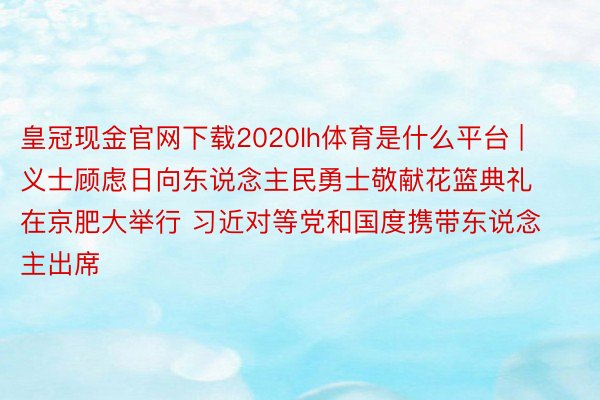皇冠现金官网下载2020lh体育是什么平台 | 义士顾虑日向东说念主民勇士敬献花篮典礼在京肥大举行 