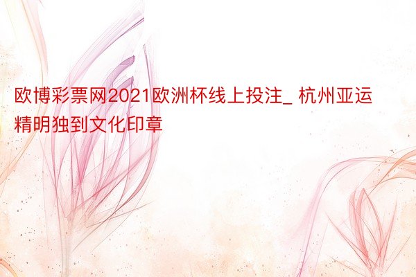 欧博彩票网2021欧洲杯线上投注_ 杭州亚运精明独到文化印章
