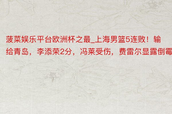 菠菜娱乐平台欧洲杯之最_上海男篮5连败！输给青岛，李添荣2分，冯莱受伤，费雷尔显露倒霉